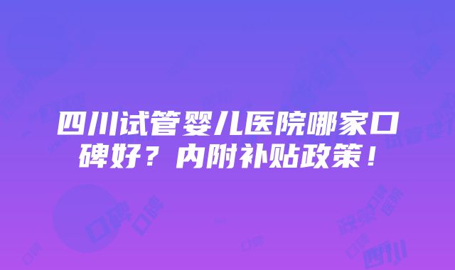 四川试管婴儿医院哪家口碑好？内附补贴政策！