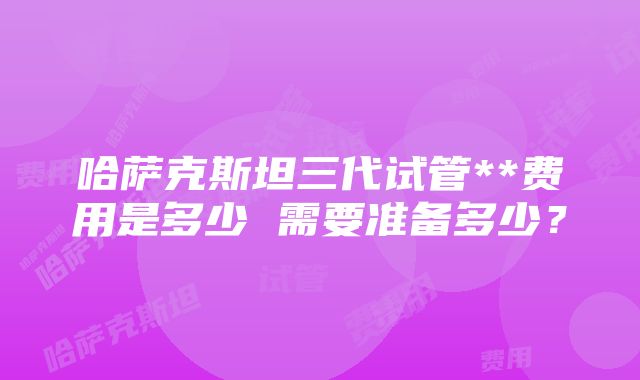 哈萨克斯坦三代试管**费用是多少 需要准备多少？