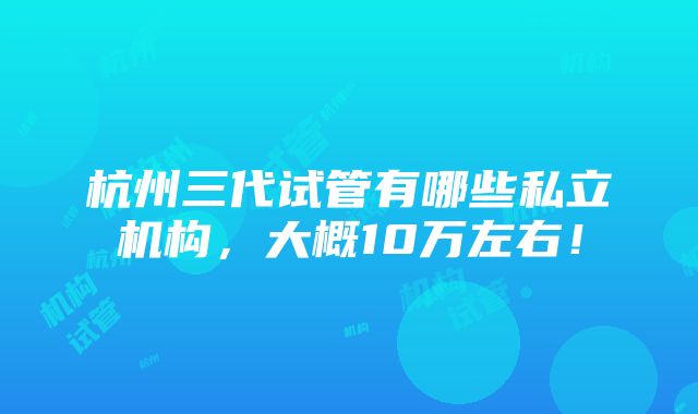 杭州三代试管有哪些私立机构，大概10万左右！