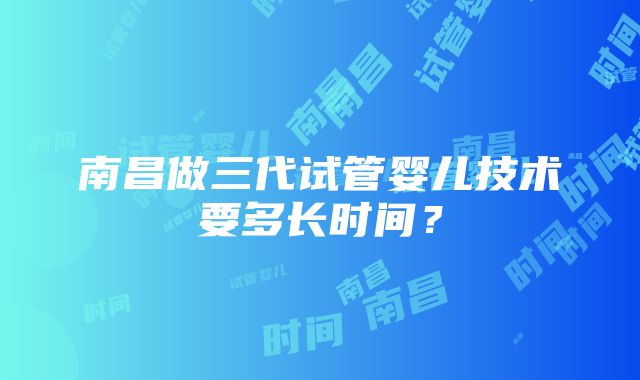 南昌做三代试管婴儿技术要多长时间？