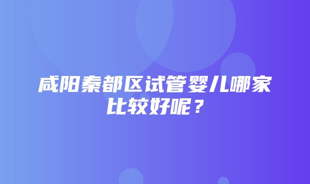 咸阳秦都区试管婴儿哪家比较好呢？