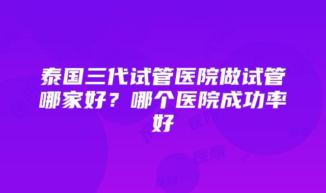 泰国三代试管医院做试管哪家好？哪个医院成功率好