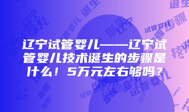 辽宁试管婴儿——辽宁试管婴儿技术诞生的步骤是什么！5万元左右够吗？