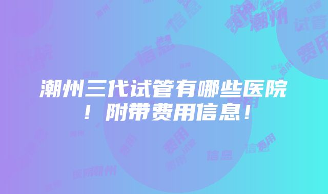 潮州三代试管有哪些医院！附带费用信息！