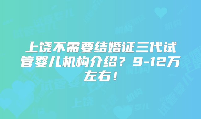 上饶不需要结婚证三代试管婴儿机构介绍？9-12万左右！