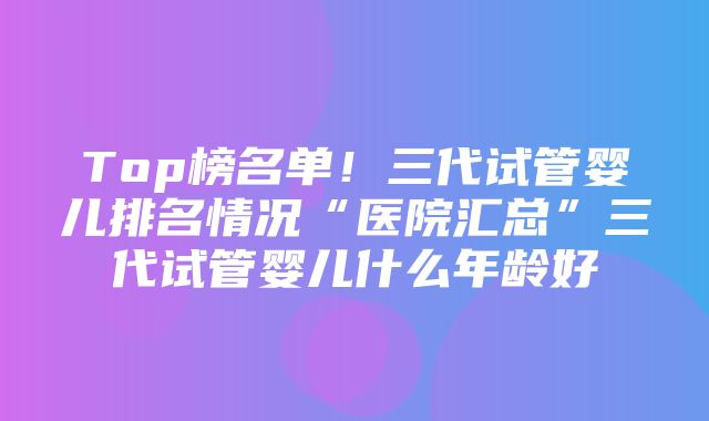 Top榜名单！三代试管婴儿排名情况“医院汇总”三代试管婴儿什么年龄好