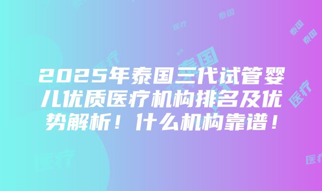 2025年泰国三代试管婴儿优质医疗机构排名及优势解析！什么机构靠谱！