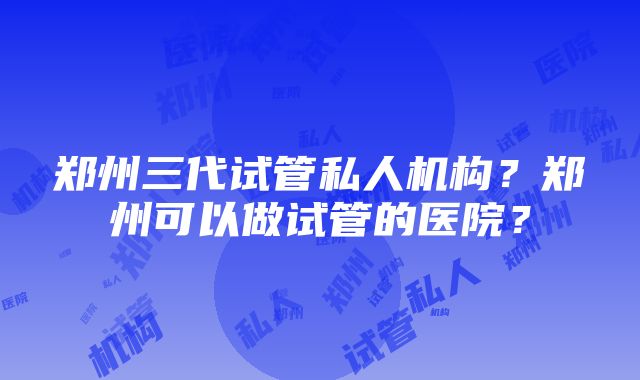 郑州三代试管私人机构？郑州可以做试管的医院？