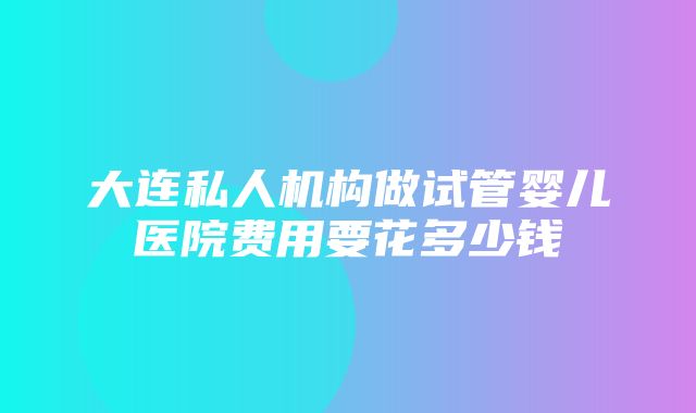 大连私人机构做试管婴儿医院费用要花多少钱