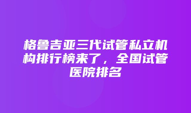 格鲁吉亚三代试管私立机构排行榜来了，全国试管医院排名