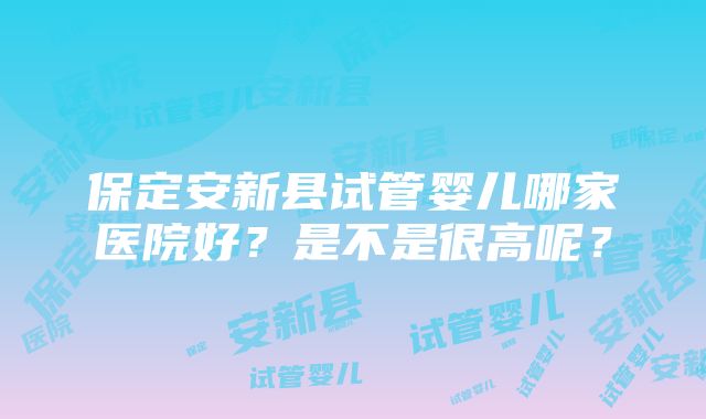 保定安新县试管婴儿哪家医院好？是不是很高呢？