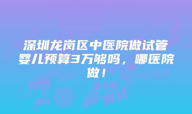 深圳龙岗区中医院做试管婴儿预算3万够吗，哪医院做！