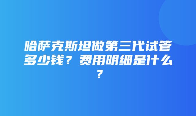 哈萨克斯坦做第三代试管多少钱？费用明细是什么？