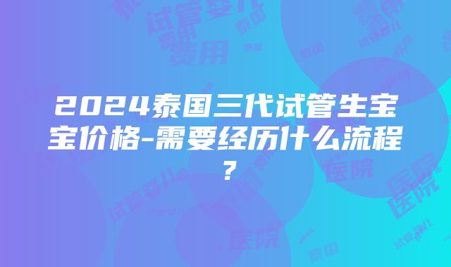 2024泰国三代试管生宝宝价格-需要经历什么流程？