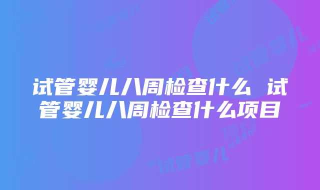 试管婴儿八周检查什么 试管婴儿八周检查什么项目