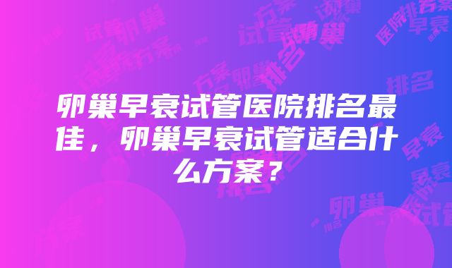 卵巢早衰试管医院排名最佳，卵巢早衰试管适合什么方案？