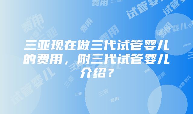 三亚现在做三代试管婴儿的费用，附三代试管婴儿介绍？