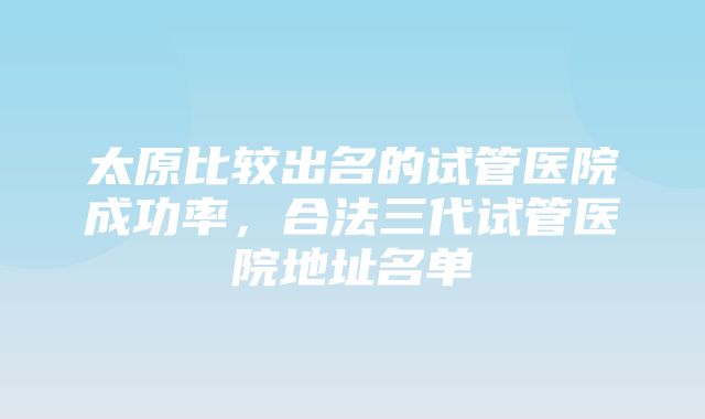 太原比较出名的试管医院成功率，合法三代试管医院地址名单