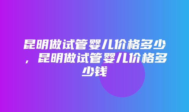 昆明做试管婴儿价格多少，昆明做试管婴儿价格多少钱