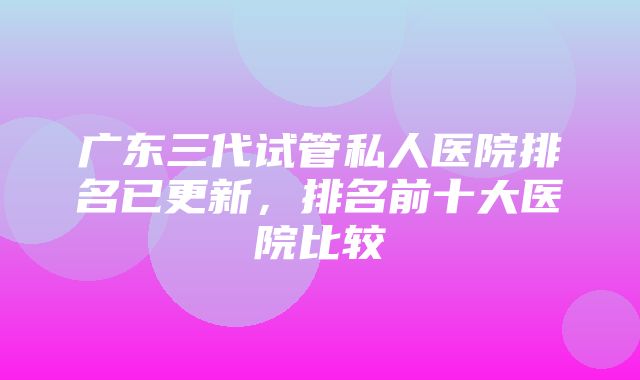 广东三代试管私人医院排名已更新，排名前十大医院比较