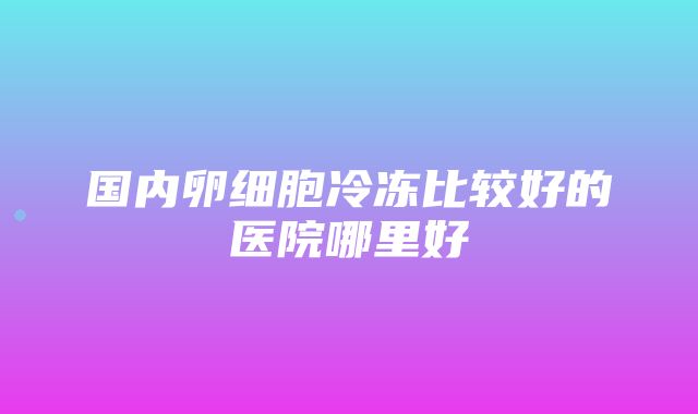 国内卵细胞冷冻比较好的医院哪里好