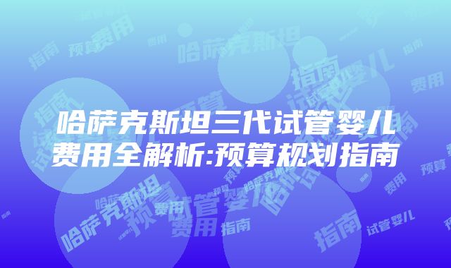 哈萨克斯坦三代试管婴儿费用全解析:预算规划指南