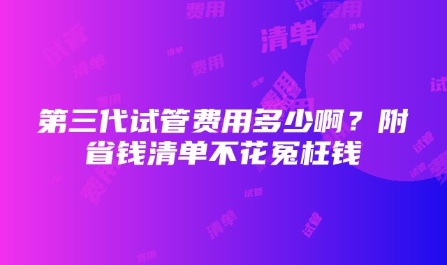 第三代试管费用多少啊？附省钱清单不花冤枉钱