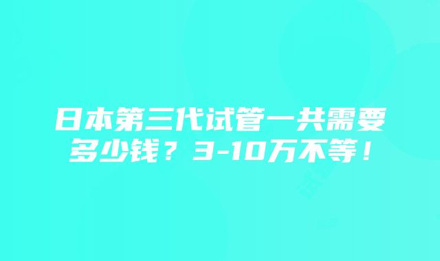 日本第三代试管一共需要多少钱？3-10万不等！