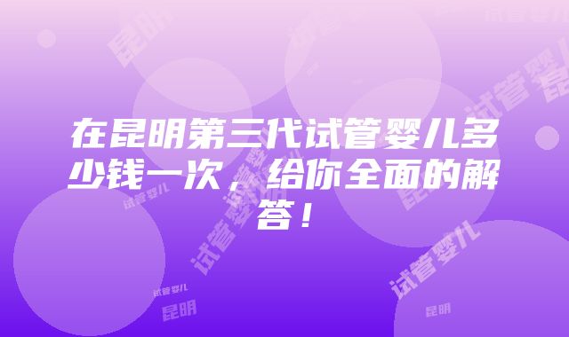 在昆明第三代试管婴儿多少钱一次，给你全面的解答！