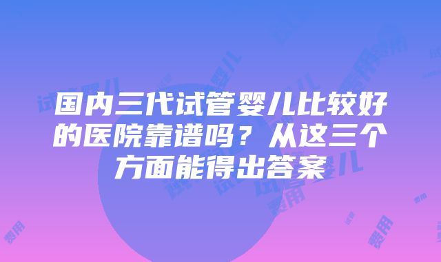 国内三代试管婴儿比较好的医院靠谱吗？从这三个方面能得出答案