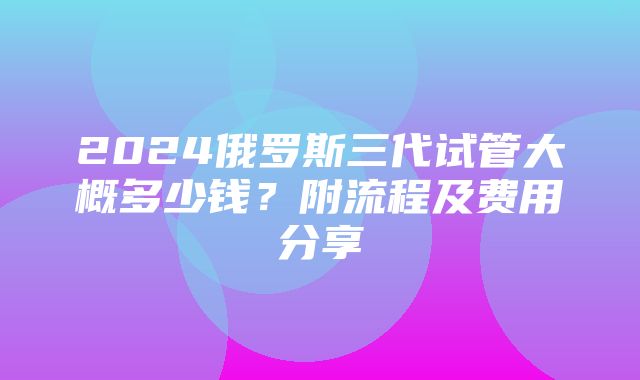 2024俄罗斯三代试管大概多少钱？附流程及费用分享