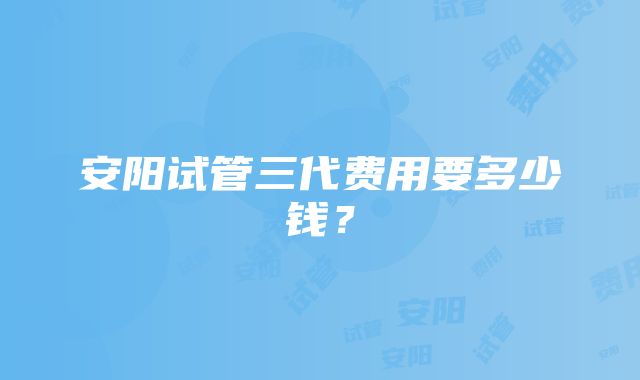 安阳试管三代费用要多少钱？