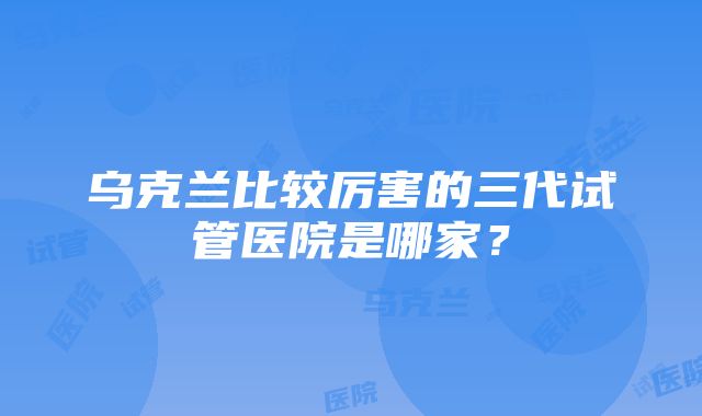 乌克兰比较厉害的三代试管医院是哪家？