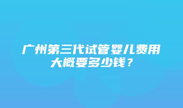 广州第三代试管婴儿费用大概要多少钱？