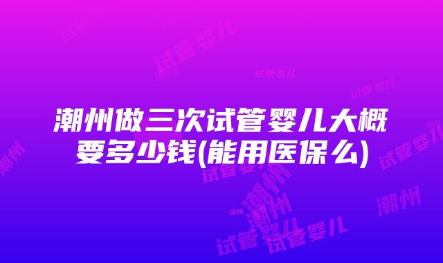 潮州做三次试管婴儿大概要多少钱(能用医保么)