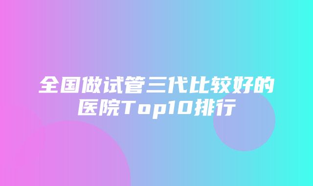 全国做试管三代比较好的医院Top10排行