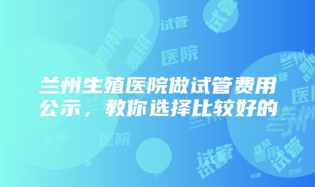 兰州生殖医院做试管费用公示，教你选择比较好的