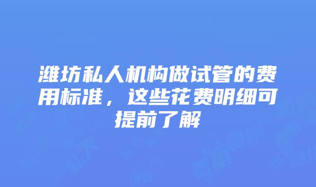 潍坊私人机构做试管的费用标准，这些花费明细可提前了解