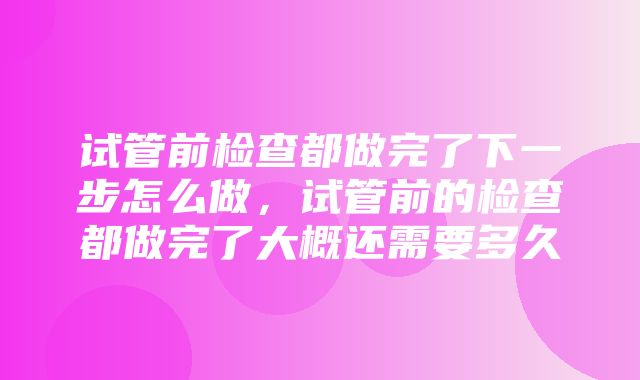 试管前检查都做完了下一步怎么做，试管前的检查都做完了大概还需要多久