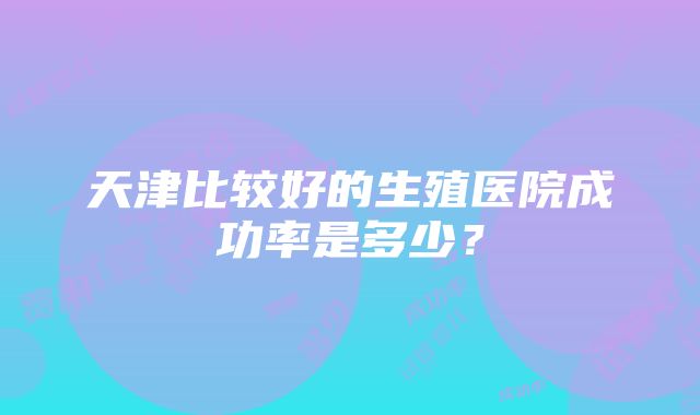 天津比较好的生殖医院成功率是多少？