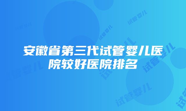 安徽省第三代试管婴儿医院较好医院排名