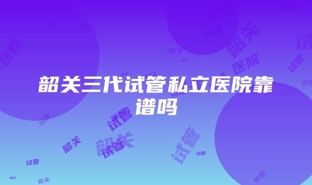 韶关三代试管私立医院靠谱吗