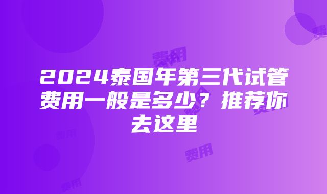 2024泰国年第三代试管费用一般是多少？推荐你去这里