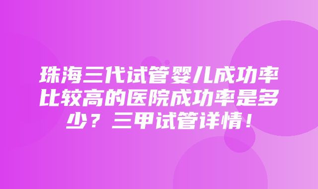 珠海三代试管婴儿成功率比较高的医院成功率是多少？三甲试管详情！