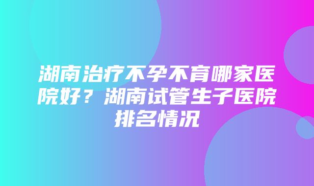 湖南治疗不孕不育哪家医院好？湖南试管生子医院排名情况