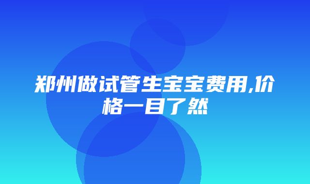 郑州做试管生宝宝费用,价格一目了然