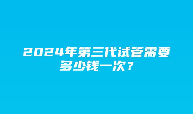 2024年第三代试管需要多少钱一次？