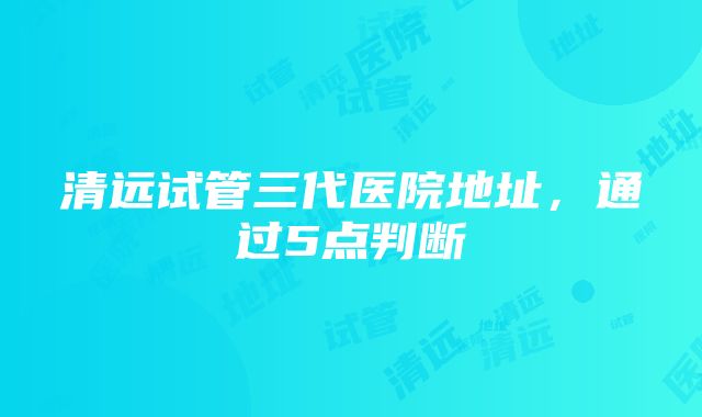 清远试管三代医院地址，通过5点判断