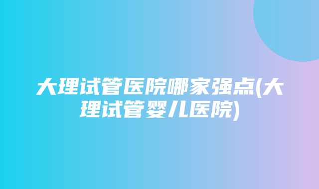 大理试管医院哪家强点(大理试管婴儿医院)