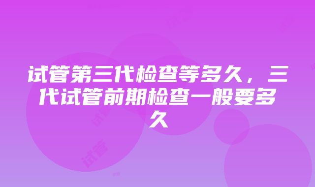 试管第三代检查等多久，三代试管前期检查一般要多久